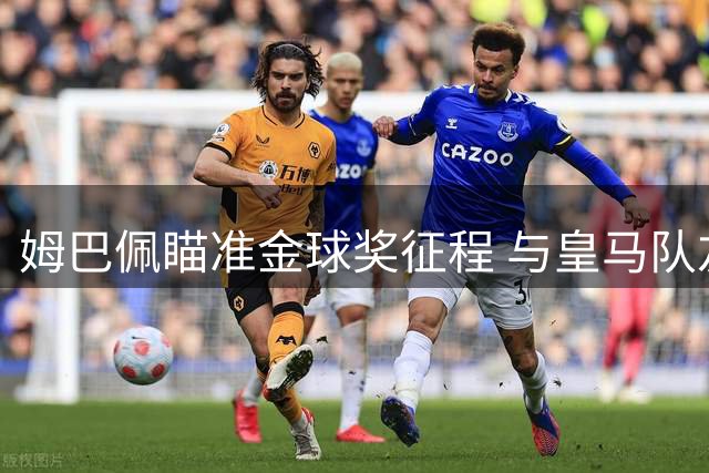 姆巴佩瞄准金球奖征程 与皇马队友齐心创佳绩